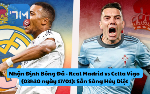 Nhận Định Bóng Đá - Real Madrid vs Celta Vigo (03h30 ngày 17/01): Sẵn Sàng Hủy Diệt